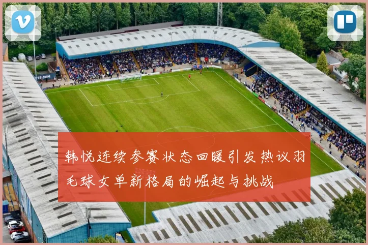 韩悦连续参赛状态回暖引发热议羽毛球女单新格局的崛起与挑战